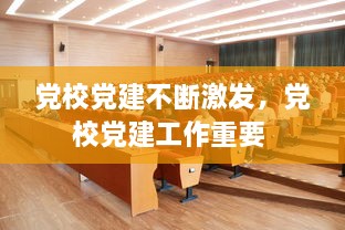 黨校黨建不斷激發(fā)，黨校黨建工作重要 