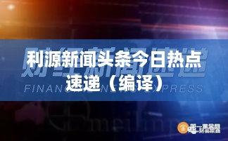 利源新聞頭條今日熱點(diǎn)速遞（編譯）